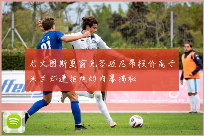 尤文图斯夏窗免签迈尼昂报价高于米兰却遭拒绝的内幕揭秘