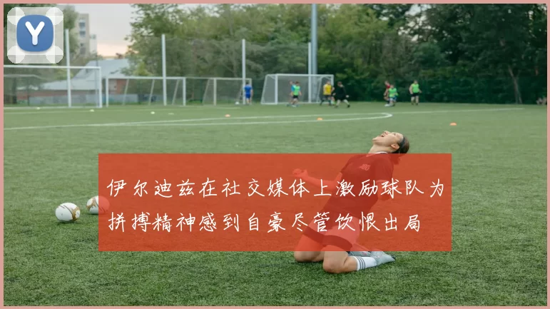伊尔迪兹在社交媒体上激励球队为拼搏精神感到自豪尽管饮恨出局