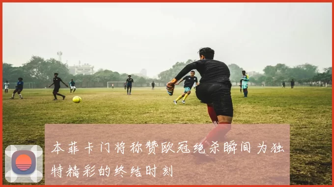 本菲卡门将称赞欧冠绝杀瞬间为独特精彩的终结时刻