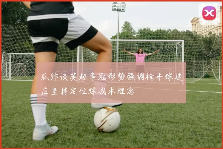 瓜帅谈英超争冠形势强调枪手球迷应坚持定位球战术理念