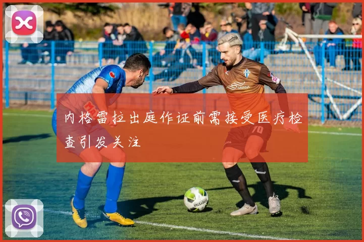 内格雷拉出庭作证前需接受医疗检查引发关注