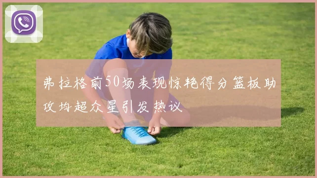 弗拉格前50场表现惊艳得分篮板助攻均超众星引发热议
