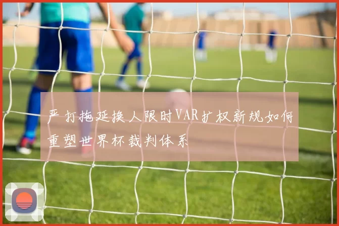 严打拖延换人限时VAR扩权新规如何重塑世界杯裁判体系