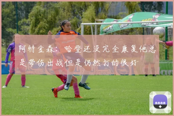 阿特金森：哈登还没完全康复他总是带伤出战但是仍然打的很好