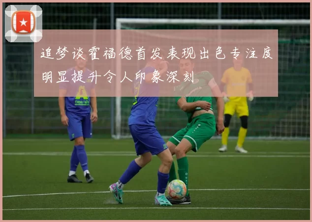 追梦谈霍福德首发表现出色专注度明显提升令人印象深刻