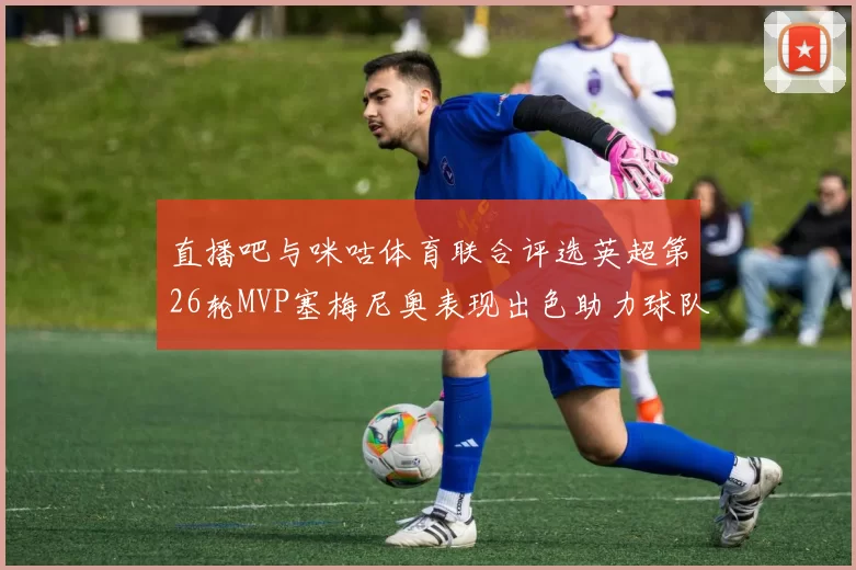 直播吧与咪咕体育联合评选英超第26轮MVP塞梅尼奥表现出色助力球队