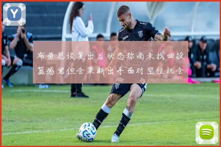 布劳恩谈复出后状态称尚未找回投篮感觉但会果断出手面对空位机会