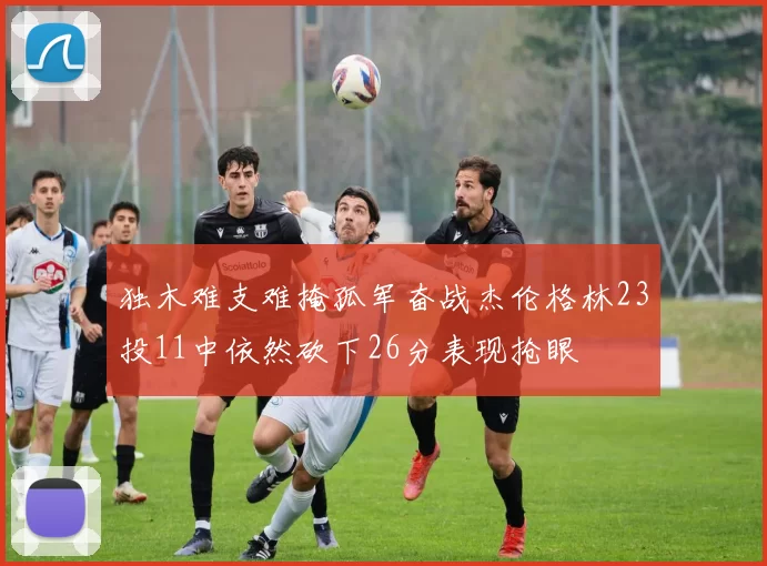 独木难支难掩孤军奋战杰伦格林23投11中依然砍下26分表现抢眼
