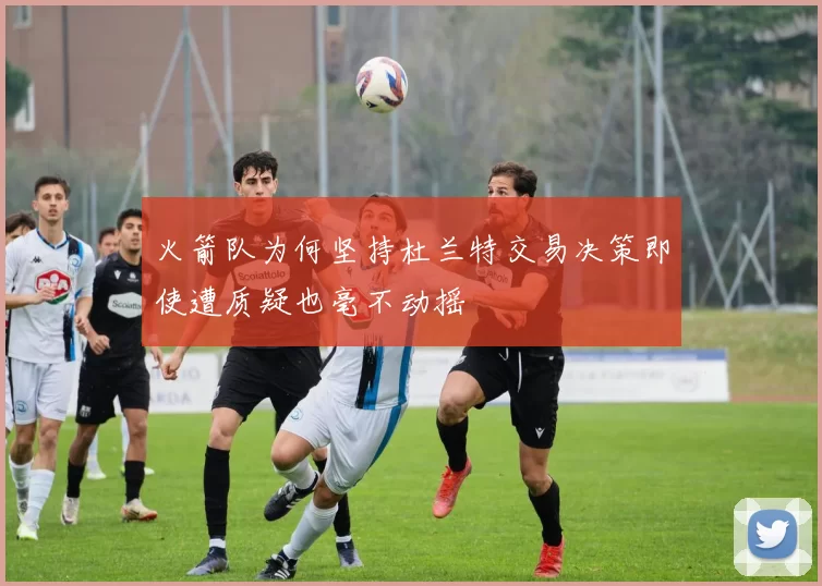 火箭队为何坚持杜兰特交易决策即使遭质疑也毫不动摇