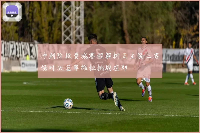 冲刺阶段曼城赛程解析五主场三客场对决蓝军维拉挑战在即