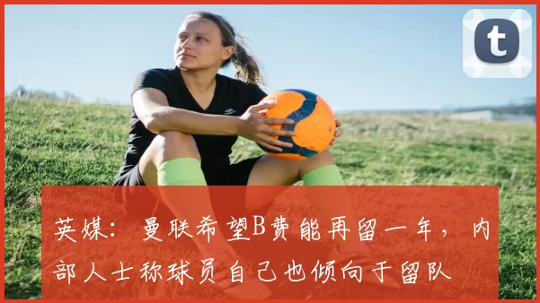 英媒：曼联希望B费能再留一年，内部人士称球员自己也倾向于留队