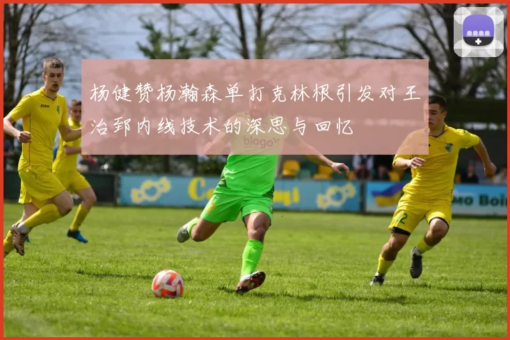 杨健赞杨瀚森单打克林根引发对王治郅内线技术的深思与回忆