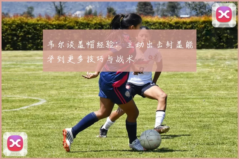 韦尔谈盖帽经验：主动出击封盖能学到更多技巧与战术