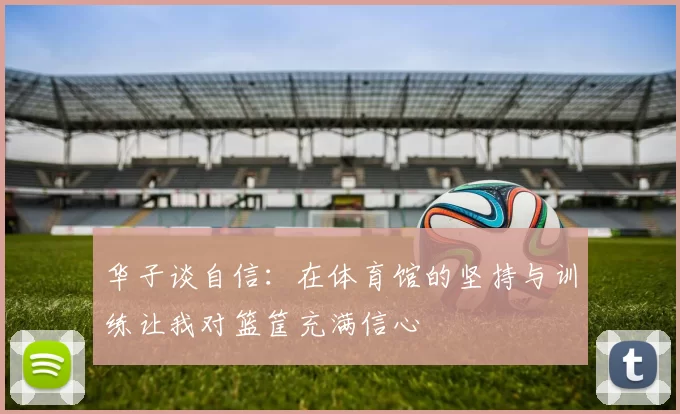 华子谈自信：在体育馆的坚持与训练让我对篮筐充满信心