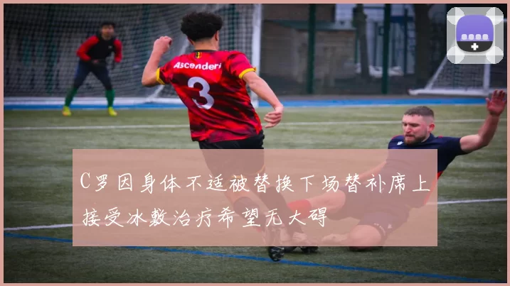 C罗因身体不适被替换下场替补席上接受冰敷治疗希望无大碍